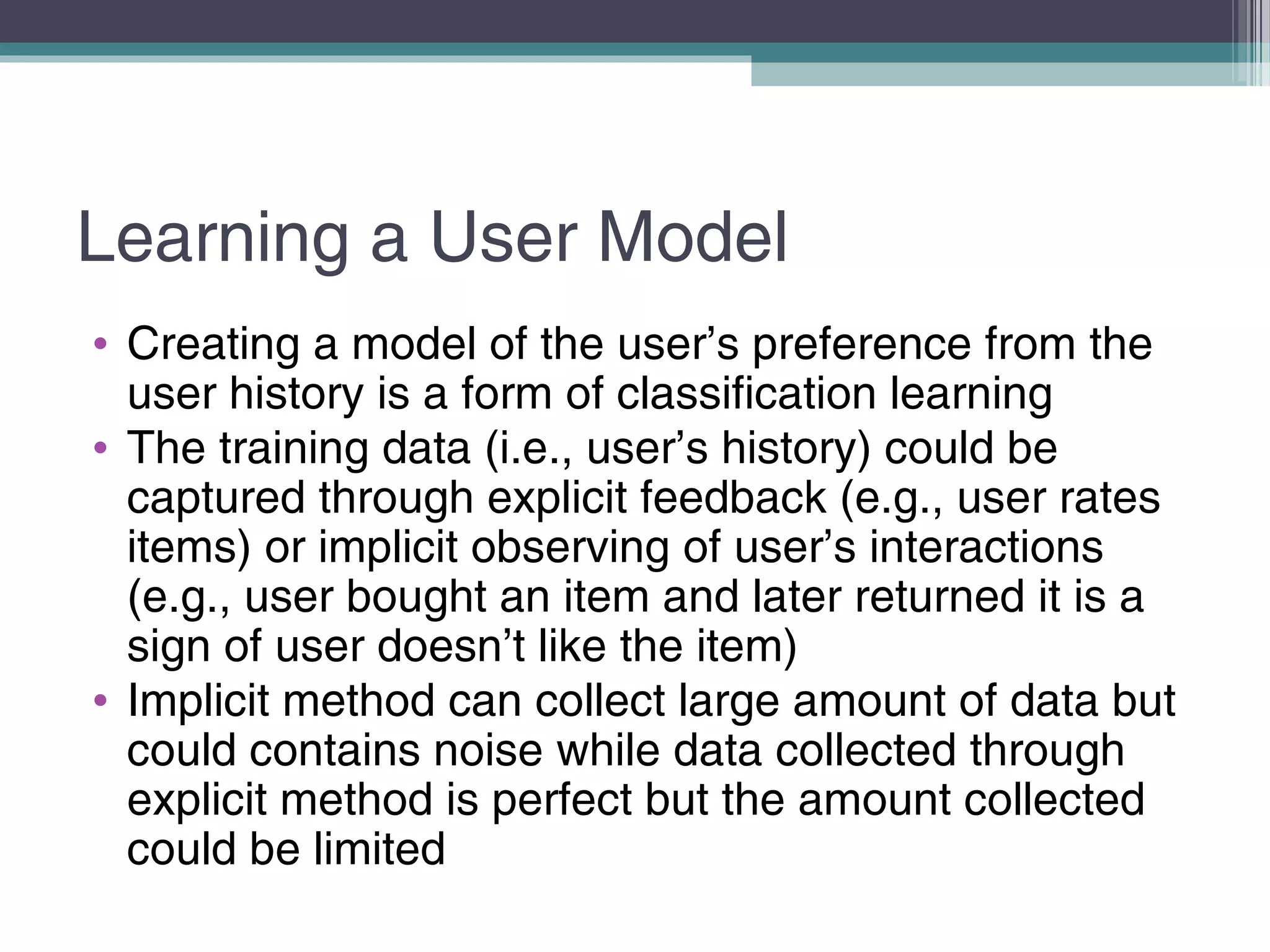 Learning a User Model
• Creating a model of the user’s preference from the
user history is a form of classification learning
• The training data (i.e., user’s history) could be
captured through explicit feedback (e.g., user rates
items) or implicit observing of user’s interactions
(e.g., user bought an item and later returned it is a
sign of user doesn’t like the item)
• Implicit method can collect large amount of data but
could contains noise while data collected through
explicit method is perfect but the amount collected
could be limited
 