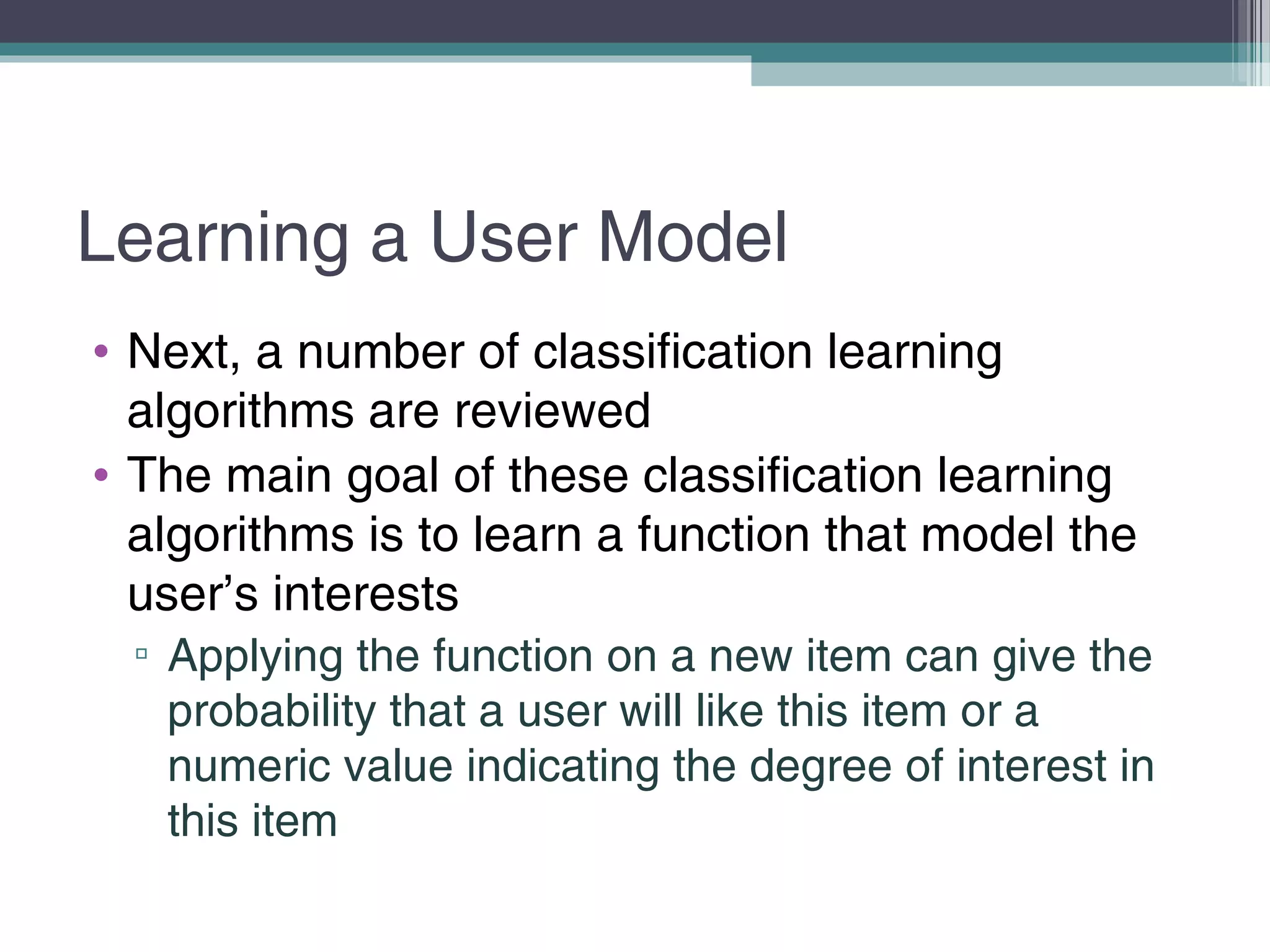 Learning a User Model
• Next, a number of classification learning
algorithms are reviewed
• The main goal of these classification learning
algorithms is to learn a function that model the
user’s interests
▫ Applying the function on a new item can give the
probability that a user will like this item or a
numeric value indicating the degree of interest in
this item
 