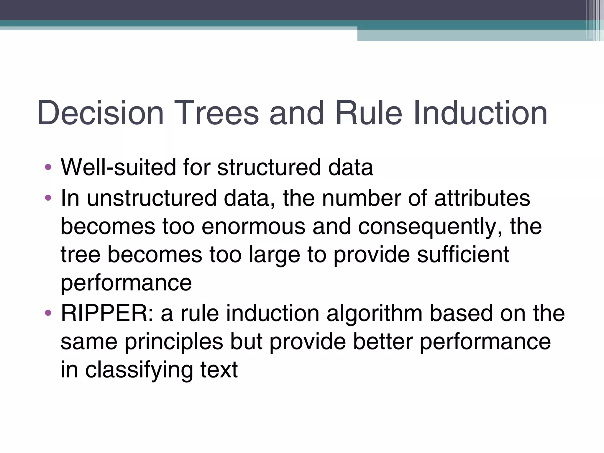 Decision Trees and Rule Induction
• Well-suited for structured data
• In unstructured data, the number of attributes
becomes too enormous and consequently, the
tree becomes too large to provide sufficient
performance
• RIPPER: a rule induction algorithm based on the
same principles but provide better performance
in classifying text
 
