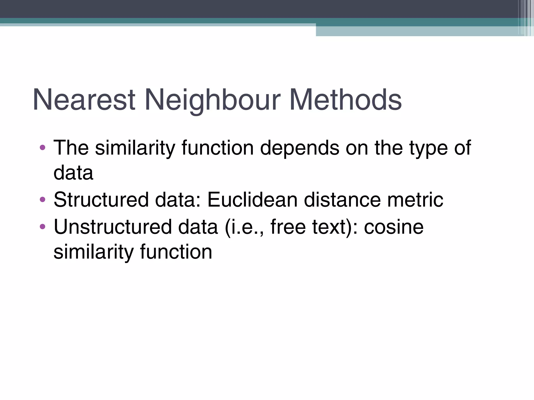 Nearest Neighbour Methods
• The similarity function depends on the type of
data
• Structured data: Euclidean distance metric
• Unstructured data (i.e., free text): cosine
similarity function
 