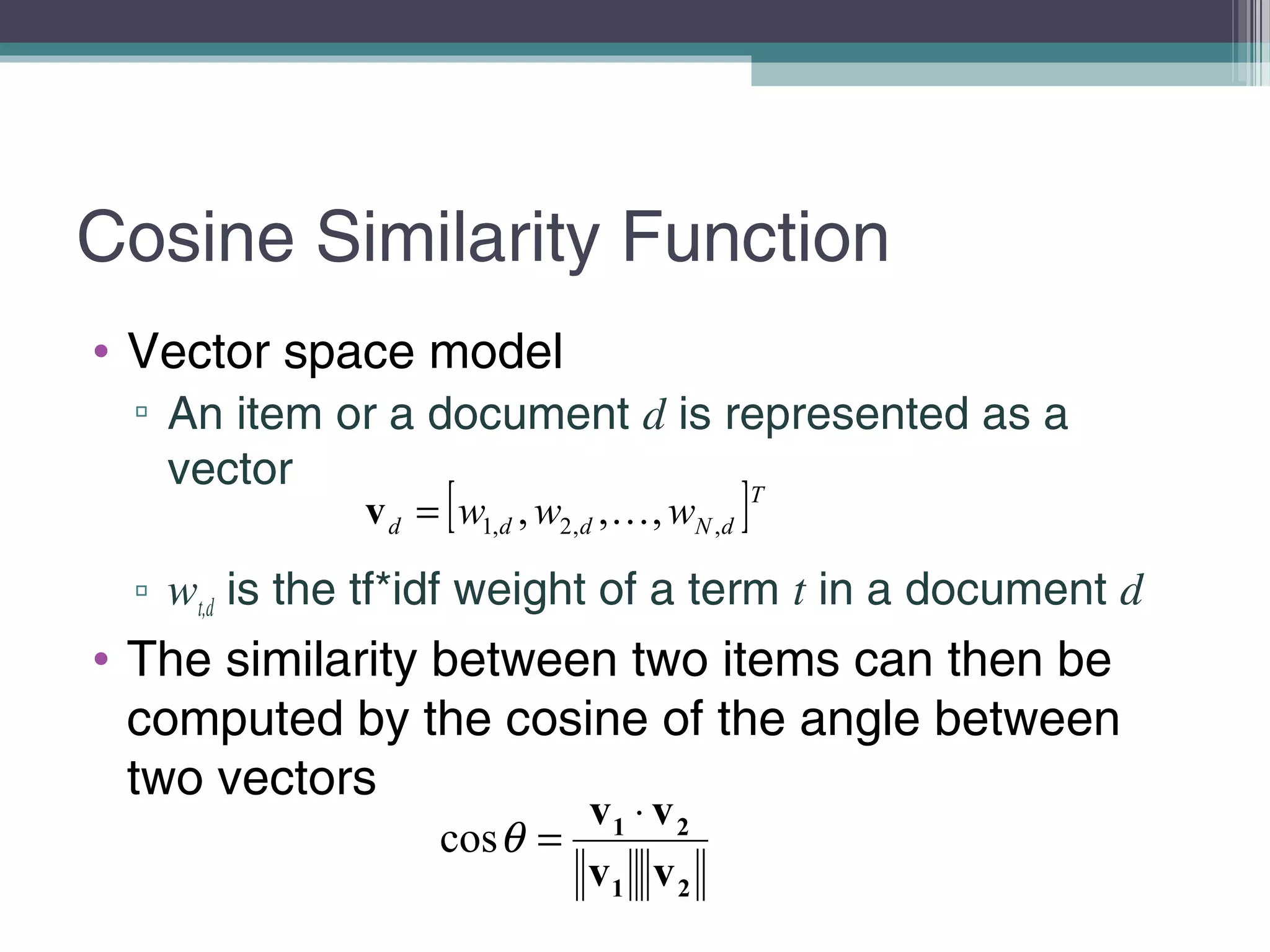 Cosine Similarity Function
• Vector space model
▫ An item or a document d is represented as a
vector
▫ wt,d is the tf*idf weight of a term t in a document d
• The similarity between two items can then be
computed by the cosine of the angle between
two vectors
[ ]T
dNddd www ,,2,1 ,,, =v
21
21
vv
vv ⋅
=θcos
 