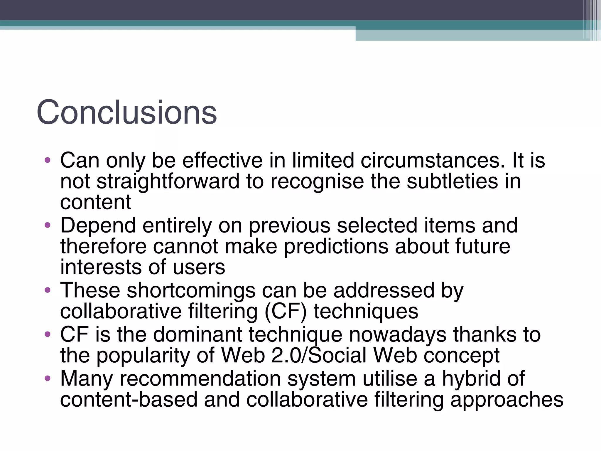 Conclusions
• Can only be effective in limited circumstances. It is
not straightforward to recognise the subtleties in
content
• Depend entirely on previous selected items and
therefore cannot make predictions about future
interests of users
• These shortcomings can be addressed by
collaborative filtering (CF) techniques
• CF is the dominant technique nowadays thanks to
the popularity of Web 2.0/Social Web concept
• Many recommendation system utilise a hybrid of
content-based and collaborative filtering approaches
 