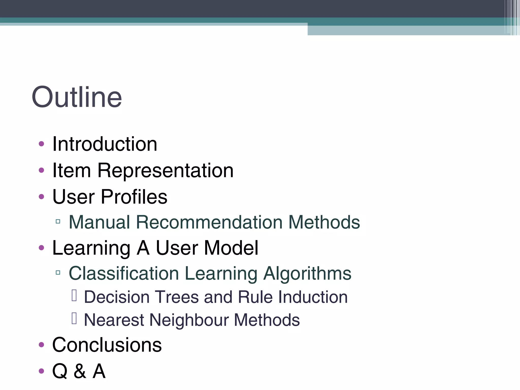 Outline
• Introduction
• Item Representation
• User Profiles
▫ Manual Recommendation Methods
• Learning A User Model
▫ Classification Learning Algorithms
 Decision Trees and Rule Induction
 Nearest Neighbour Methods
• Conclusions
• Q & A
 
