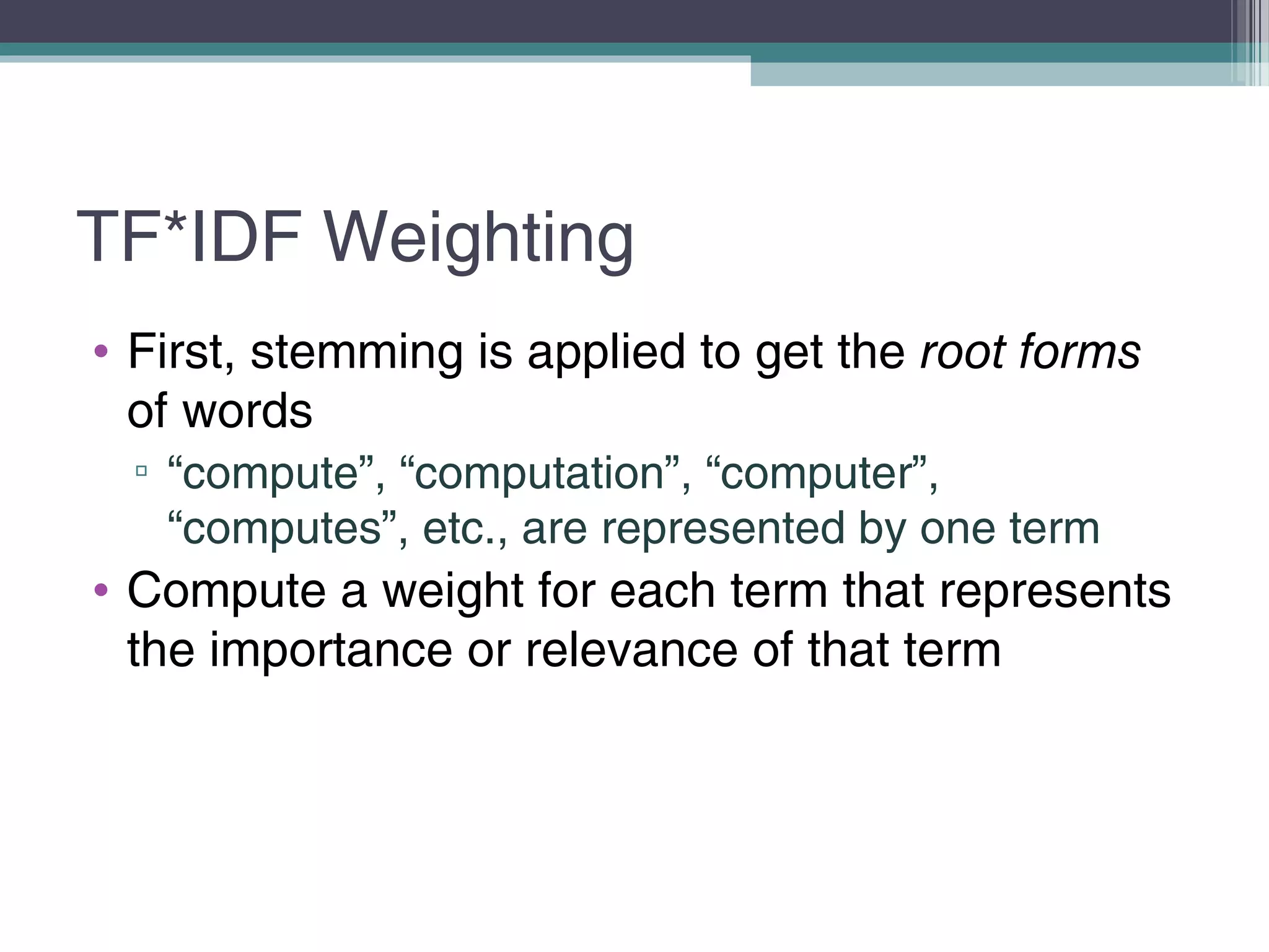 TF*IDF Weighting
• First, stemming is applied to get the root forms
of words
▫ “compute”, “computation”, “computer”,
“computes”, etc., are represented by one term
• Compute a weight for each term that represents
the importance or relevance of that term
 