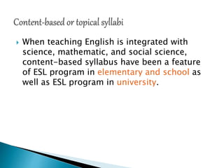  When teaching English is integrated with
science, mathematic, and social science,
content-based syllabus have been a feature
of ESL program in elementary and school as
well as ESL program in university.
 