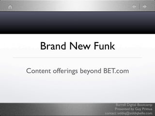 Brand New Funk

Content offerings beyond BET.com



                               Burrell Digital Bootcamp
                              Presented by Guy Primus
                        contact: siddiq@siddiqbello.com
 