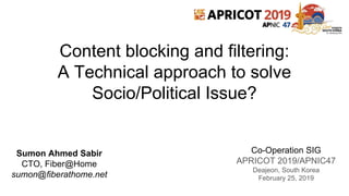 Content blocking and filtering:
A Technical approach to solve
Socio/Political Issue?
Co-Operation SIG
APRICOT 2019/APNIC47
Deajeon, South Korea
February 25, 2019
Sumon Ahmed Sabir
CTO, Fiber@Home
sumon@fiberathome.net
 
