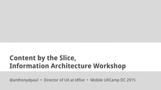 Content by the Slice,
Information Architecture Workshop
@anthonydpaul • Director of UX at idfive • Mobile UXCamp DC 2015
 
