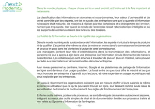 - 10 -
Dans le monde physique, chaque chose est à un seul endroit, et l’ordre est à la fois important et
nécessaire.
La classification des informations en domaines et sous-domaines, leur valeur d’universalité et de
vérité contrôlée par des experts, ont fait le succès des entreprises tant que la quantité d’information
nécessaire était mesurée, les missions à réaliser pas trop complexes et le changement de l’environ-
nement pas trop rapide, bref quand le monde de l’entreprise restait rationnellement intelligible et où
les supports des contenus étaient des livres ou des dossiers.
La fluidité de l’information se heurte à la rigidité des organisations
Dans le monde numérique de surabondance de l’information, les experts n’ont plus le temps de produire
ni de qualifier. L’expertise elle-même se situe de moins en moins dans la connaissance fondamentale
et de plus en plus dans les contextes d’usage de cette connaissance.
Les managers perdent leur rôle d’intermédiaires dans la transmission des informations, et
personne ne leur a appris à agir dans une entreprise où l’information circule librement et de manière
désordonnée. Les collaborateurs sont amenés à travailler de plus en plus en mobilité, sans pouvoir
accéder aux informations et documents utiles dans leur entreprise.
A un niveau personnel au contraire, Internet, Google et les plateformes de partage de l’information
en ligne sont devenus d’un usage quotidien. Le fossé entre ce que nous offre le marché et ce que
nous trouvons en entreprise s’agrandit tous les jours, et notre expertise en usages numériques est
sous-exploitée par les entreprises.
Or jusqu’à récemment les organisations n’étaient pas en mesure d’offrir à leurs salariés la même
expérience utilisateur que ce qu’ils pouvaient trouver en ligne, leur laissant comme seule issue la
sur-utilisation de l’email et le contournement des règles de fonctionnement de l’entreprise.
Enfin les outils métiers, porteurs de processus, se sont développés de manière autonome et séparée,
intégrant au mieux des outils simples de chat et de documentation limitée aux processus traités et
non reliés au Système d’Information de l’entreprise.
 