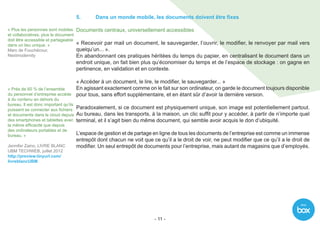With
- 11 -
5.	 Dans un monde mobile, les documents doivent être fixes
Documents centraux, universellement accessibles
« Recevoir par mail un document, le sauvegarder, l’ouvrir, le modifier, le renvoyer par mail vers
quelqu’un... ».
En abandonnant ces pratiques héritées du temps du papier, en centralisant le document dans un
endroit unique, on fait bien plus qu’économiser du temps et de l’espace de stockage : on gagne en
pertinence, en validation et en contexte.
« Accéder à un document, le lire, le modifier, le sauvegarder... »
En agissant exactement comme on le fait sur son ordinateur, on garde le document toujours disponible
pour tous, sans effort supplémentaire, et en étant sûr d’avoir la dernière version.
Paradoxalement, si ce document est physiquement unique, son image est potentiellement partout.
Au bureau, dans les transports, à la maison, un clic suffit pour y accéder, à partir de n’importe quel
terminal, et il s’agit bien du même document, qui semble avoir acquis le don d’ubiquité.
L’espace de gestion et de partage en ligne de tous les documents de l’entreprise est comme un immense
entrepôt dont chacun ne voit que ce qu’il a le droit de voir, ne peut modifier que ce qu’il a le droit de
modifier. Un seul entrepôt de documents pour l’entreprise, mais autant de magasins que d’employés.
« Plus les personnes sont mobiles
et collaboratives, plus le document
doit être accessible et partageable
dans un lieu unique. »
Marc de Fouchécour,
Nextmodernity
« Près de 60 % de l’ensemble
du personnel d’entreprise accède
à du contenu en dehors du
bureau. Il est donc important qu’ils
puissent se connecter aux fichiers
et documents dans le cloud depuis
des smartphones et tablettes avec
la même efficacité que depuis
des ordinateurs portables et de
bureau. »
Jennifer Zaino, LIVRE BLANC
UBM TECHWEB, juillet 2012
http://preview.tinyurl.com/
livreblancUBM
 