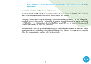 With
- 13 -
6.	L’interconnexion entre information, personnes et processus est la clé de la
performance
La nouvelle alliance entre personnes et documents
L’accès et le traitement facilité de tous les documents, au bureau comme en mobilité, est la première
étape pour une performance individuelle et collective bien plus étendue.
Chaque document regroupe implicitement et dynamiquement ses utilisateurs : on sait qui a utilisé,
contribué, enrichi le document et il est possible de partager un contexte plus large (« pour quel projet
a-t-il été utilisé ? », « avec quel autre document a-t-il été complété ? »,...) ou plus informel en prenant
directement contact avec les autres utilisateurs.
On peut ainsi découvrir des problématiques communes, des expertises nouvelles : le document est un
lien entre les personnes. Celles-ci peuvent aussi faire découvrir d’autres informations ou documents
utiles : les personnes sont des liens entre les documents.
 