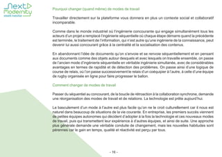 - 16 -
Pourquoi changer (quand même) de modes de travail
Travailler directement sur la plateforme vous donnera en plus un contexte social et collaboratif
incomparable.
Comme dans le monde industriel où l’ingénierie concourante qui engage simultanément tous les
acteurs d’un projet a remplacé l’ingénierie séquentielle où chaque étape démarre quand la précédente
est terminée, le traitement de l’information, qui n’est autre qu’une ingénierie de la connaissance, peut
devenir lui aussi concourant grâce à la centralité et la socialisation des contenus.
En abandonnant l’idée de documents qu’on s’envoie et se renvoie séquentiellement et en pensant
aux documents comme des objets autour desquels et avec lesquels on travaille ensemble, on passe
de l’ancien mode d’ingénierie séquentielle en véritable ingénierie simultanée, avec de considérables
avantages en termes de rapidité et de détection des problèmes. On passe ainsi d’une logique de
course de relais, où l’on passe successivement le relais d’un coéquipier à l’autre, à celle d’une équipe
de rugby organisée en ligne pour faire progresser le ballon.
Comment changer de modes de travail
Passer du séquentiel au concourant, de la boucle de rétroaction à la collaboration synchrone, demande
une réorganisation des modes de travail et de relations. La technologie est prête aujourd’hui.
Le basculement d’un mode à l’autre est plus facile qu’on ne le croit culturellement car il nous est
naturel dans beaucoup de situations de la vie courante. En entreprise, les premiers succès viennent
de petites équipes autonomes qui décident d’adopter à la fois la technologie et ces nouveaux modes
de travail, puis qui transmettent leur expérience à d’autres équipes, et ainsi de suite. Une approche
plus générale demande une véritable conduite de changement, mais les nouvelles habitudes sont
pérennes car le gain en temps, qualité et réactivité est perçu par tous.
 