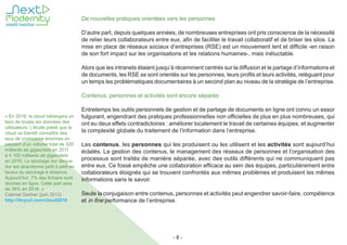 - 8 -
De nouvelles pratiques orientées vers les personnes
D’autre part, depuis quelques années, de nombreuses entreprises ont pris conscience de la nécessité
de relier leurs collaborateurs entre eux, afin de faciliter le travail collaboratif et de briser les silos. La
mise en place de réseaux sociaux d’entreprises (RSE) est un mouvement lent et difficile -en raison
de son fort impact sur les organisations et les relations humaines-, mais inéluctable.
Alors que les intranets étaient jusqu’à récemment centrés sur la diffusion et le partage d’informations et
de documents, les RSE se sont orientés sur les personnes, leurs profils et leurs activités, reléguant pour
un temps les problématiques documentaires à un second plan au niveau de la stratégie de l’entreprise.
Contenus, personnes et activités sont encore séparés
Entretemps les outils personnels de gestion et de partage de documents en ligne ont connu un essor
fulgurant, engendrant des pratiques professionnelles non officielles de plus en plus nombreuses, qui
ont eu deux effets contradictoires : améliorer localement le travail de certaines équipes, et augmenter
la complexité globale du traitement de l’information dans l’entreprise.
Les contenus, les personnes qui les produisent ou les utilisent et les activités sont aujourd’hui
éclatés. La gestion des contenus, le management des réseaux de personnes et l’organisation des
processus sont traités de manière séparée, avec des outils différents qui ne communiquent pas
entre eux. Ce fossé empêche une collaboration efficace au sein des équipes, particulièrement entre
collaborateurs éloignés qui se trouvent confrontés aux mêmes problèmes et produisent les mêmes
informations sans le savoir.
Seule la conjugaison entre contenus, personnes et activités peut engendrer savoir-faire, compétence
et in fine performance de l’entreprise.
« En 2016, le cloud hébergera un
tiers de toutes les données des
utilisateurs. L’étude prédit que le
cloud va bientôt connaître des
taux de croissance énormes en
passant d’un volume total de 329
milliards de gigaoctets en 2011
à 4 100 milliards de gigaoctets
en 2016. Le stockage sur disque
dur est abandonné petit à petit en
faveur du stockage à distance.
Aujourd’hui, 7% des fichiers sont
stockés en ligne. Cette part sera
de 36% en 2016. »
Cabinet Gartner (juin 2012)
http://tinyurl.com/cloud2016
 