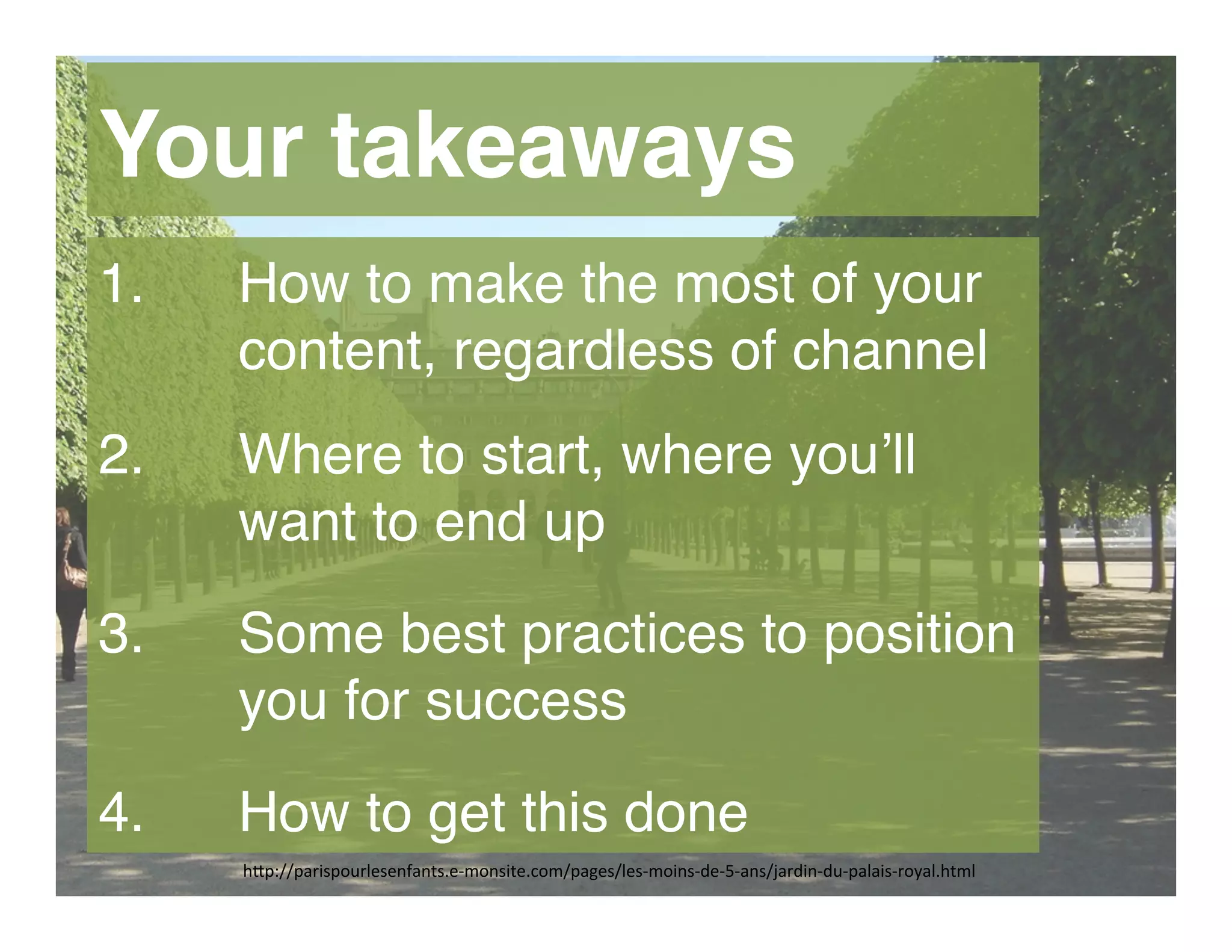 h"p://parispourlesenfants.e-­‐monsite.com/pages/les-­‐moins-­‐de-­‐5-­‐ans/jardin-­‐du-­‐palais-­‐royal.html	
  
Your takeaways
1.  How to make the most of your
content, regardless of channel 
2.  Where to start, where you’ll
want to end up 
3.  Some best practices to position  
you for success 
4.  How to get this done
 