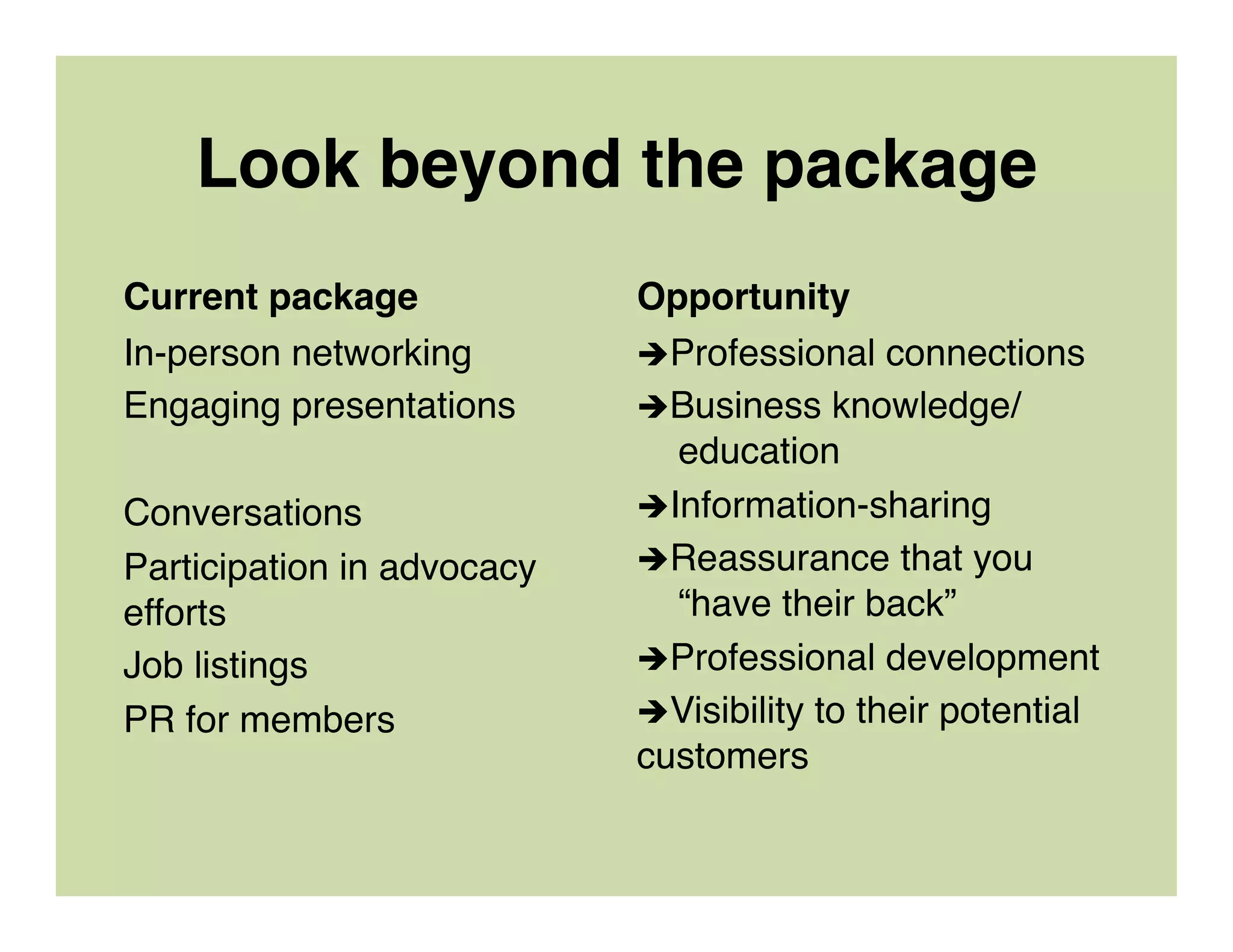 Look beyond the package
Current package
In-person networking
Engaging presentations
Conversations
Participation in advocacy
efforts
Job listings
PR for members
Opportunity
èProfessional connections
èBusiness knowledge/  
education
èInformation-sharing
èReassurance that you  
“have their back”
èProfessional development
èVisibility to their potential
customers
 