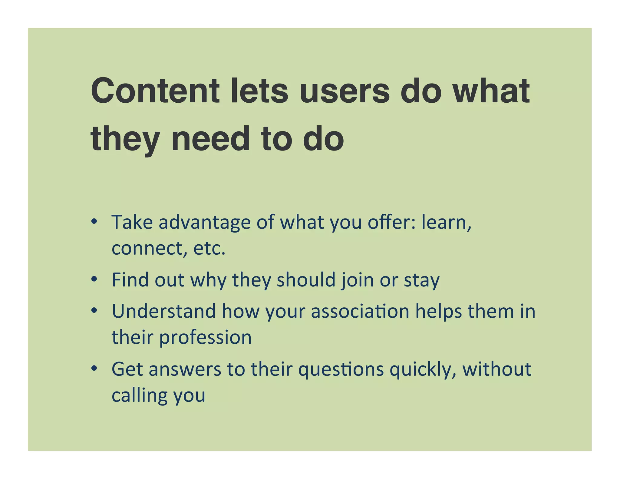 Content lets users do what
they need to do
•  Take	
  advantage	
  of	
  what	
  you	
  oﬀer:	
  learn,	
  
connect,	
  etc.	
  
•  Find	
  out	
  why	
  they	
  should	
  join	
  or	
  stay	
  
•  Understand	
  how	
  your	
  associa=on	
  helps	
  them	
  in	
  
their	
  profession	
  
•  Get	
  answers	
  to	
  their	
  ques=ons	
  quickly,	
  without	
  
calling	
  you	
  
 