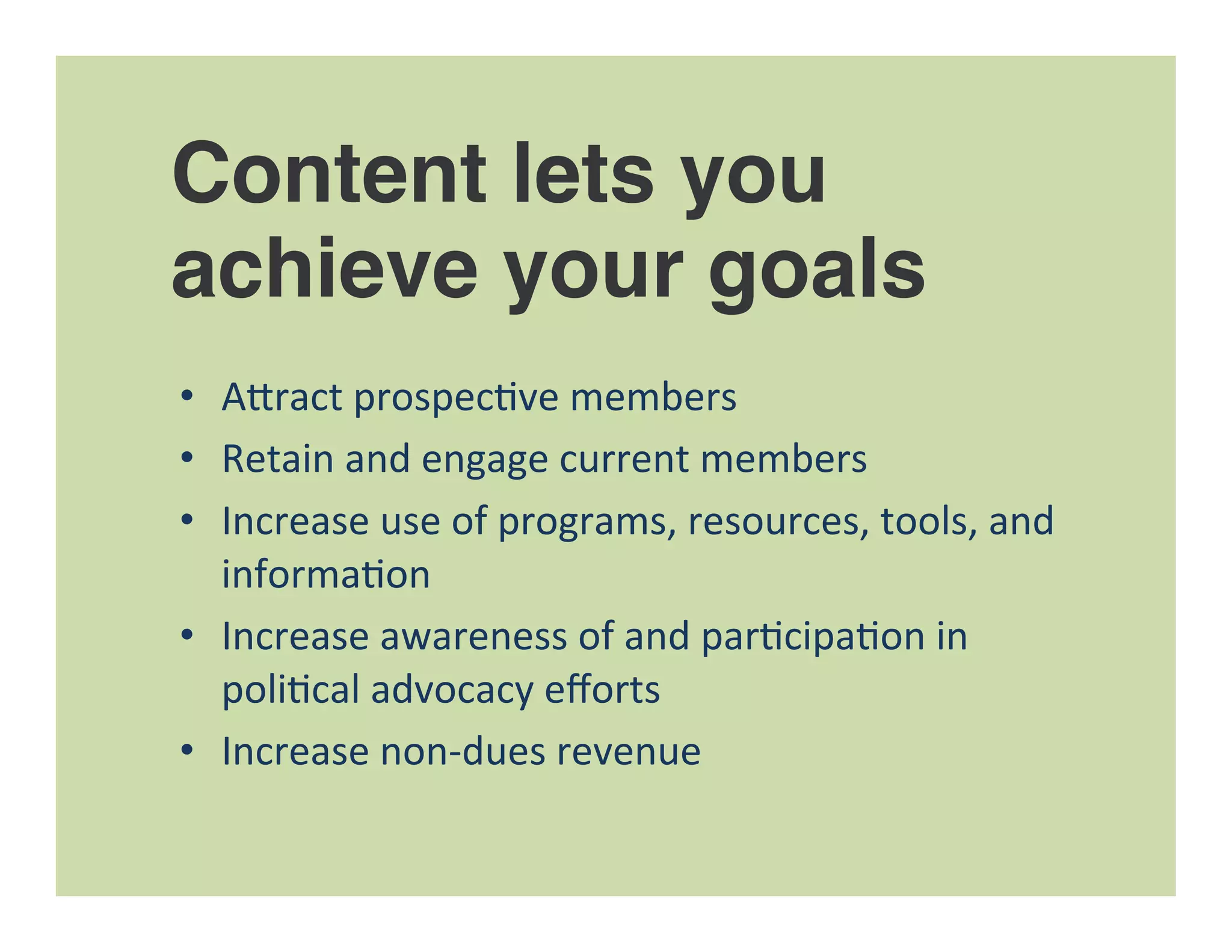 Content lets you
achieve your goals
•  A"ract	
  prospec=ve	
  members	
  
•  Retain	
  and	
  engage	
  current	
  members	
  
•  Increase	
  use	
  of	
  programs,	
  resources,	
  tools,	
  and	
  
informa=on	
  
•  Increase	
  awareness	
  of	
  and	
  par=cipa=on	
  in	
  
poli=cal	
  advocacy	
  eﬀorts	
  
•  Increase	
  non-­‐dues	
  revenue	
  
 