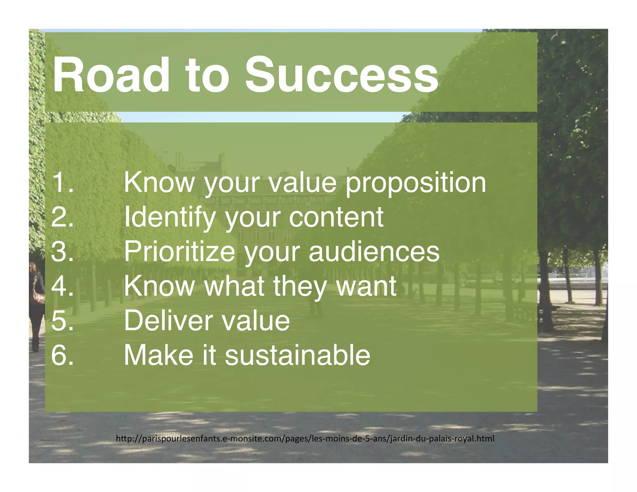 h"p://parispourlesenfants.e-­‐monsite.com/pages/les-­‐moins-­‐de-­‐5-­‐ans/jardin-­‐du-­‐palais-­‐royal.html	
  
Road to Success
1.  Know your value proposition
2.  Identify your content
3.  Prioritize your audiences
4.  Know what they want
5.  Deliver value
6.  Make it sustainable
 