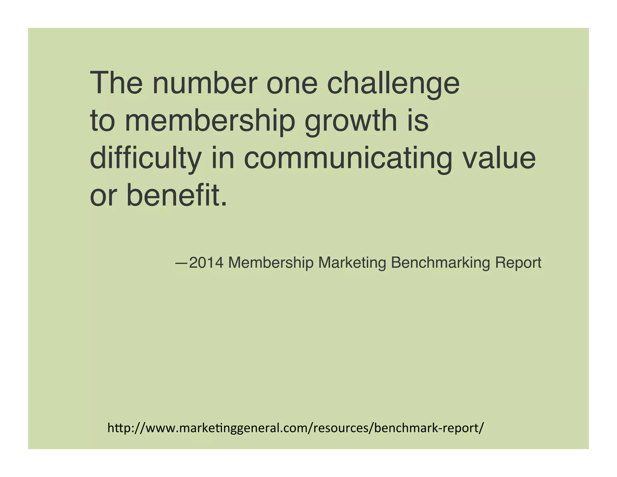 The number one challenge  
to membership growth is
difﬁculty in communicating value
or beneﬁt. 
—2014 Membership Marketing Benchmarking Report
h"p://www.marke=nggeneral.com/resources/benchmark-­‐report/	
  
 
