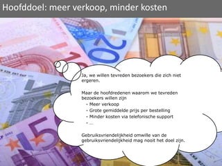 Hoofddoel: meer verkoop, minder kostenJa, we willen tevreden bezoekers die zich niet ergeren.Maar de hoofdredenen waarom we tevreden bezoekers willen zijn   - Meer verkoop   - Grote gemiddelde prijs per bestelling   - Minder kosten via telefonische support   - …Gebruiksvriendelijkheid omwille van de gebruiksvriendelijkheid mag nooit het doel zijn. 
