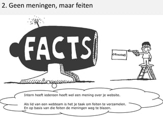 2. Geen meningen, maar feitenIntern heeft iedereen heeft wel een mening over je website.Als lid van een webteam is het je taak om feiten te verzamelen. En op basis van die feiten de meningen weg te blazen.