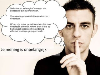 Websites en webpagina's mogen niet gebaseerd zijn op meningen.Ze moeten gebaseerd zijn op feiten en onderzoek. Of om zijn minst gevalideerd worden door onderzoek achteraf. Om te zien of die op buikgevoel gebaseerd verandering effectief positieve gevolgen heeft.Je mening is onbelangrijk