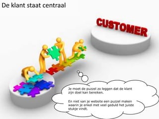 De klant staat centraalJe moet de puzzel zo leggen dat de klant zijn doel kan bereiken.En niet van je website een puzzel maken waarin je enkel met veel geduld het juiste stukje vindt.