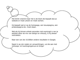 Het klinkt vreemd maar het is de klant die bepaalt doe je website er moet uitzien en moet werken.Hij bepaalt wat er op de homepage, een keuzepagina, een productpagina etc. moet staan.Wat als hij binnen enkele seconden niet overtuigd is van je aanbod (door de mix van design en inhoud), is hij alweer vertrokken.Naar een van die 10.000en andere resultaten in Google.Speel in op zijn noden en verwachtingen, vul die aan met verkoops- en overtuigingstrucs en bingo!