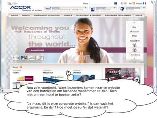 Nog zo'n voorbeeld. Want bezoekers komen naar de website van een hotelketen om lachende madammen te zien. Toch niet om een hotel te boeken zeker?"Ja maar, dit is onze corporate website." is dan vaak het argument. En dan? Hoe moet de surfer dat weten???