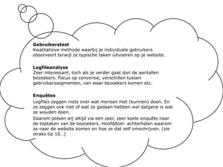 GebruikerstestKwalitatieve methode waarbij je individuele gebruikers observeert terwijl ze typische taken uitvoeren op je website.LogfileanalyseZeer interessant, toch als je verder gaat dan de aantallen bezoekers. Focus op conversie, verschillen tussen gebruikerssegmenten, van waar bezoekers komen etc.EnquêtesLogfiles zeggen niets over wat mensen niet (kunnen) doen. En ze zeggen ook niet of wat ze gedaan hebben wel datgene is wat ze wouden doen.Daarom polsen wij altijd via een zeer, zeer korte enquête naar de toptaken van de bezoekers. Hoofddoel: achterhalen waarom ze naar de website komen en hoe ze dat zelf omschrijven. (zie straks tip 10…)