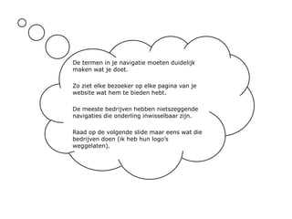 De termen in je navigatie moeten duidelijk maken wat je doet.Zo ziet elke bezoeker op elke pagina van je website wat hem te bieden hebt.De meeste bedrijven hebben nietszeggende navigaties die onderling inwisselbaar zijn.Raad op de volgende slide maar eens wat die bedrijven doen (ik heb hun logo’s weggelaten).