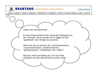 Jawel, een schoenwinkel.En als schoenwinkel is het natuurlijk belangrijk om het 'concept' van je winkel uit te leggen of een 'speelhoek' voor kindjes te voorzien.Want wie zou nu termen als 'mannenschoenen', 'vrouwenschoenen', kinderschoenen', 'sportschoenen', 'handtassen' etc. willen? Dat zou veel te duidelijk zijn. En wie weet verkopen we dan wel schoenen online. Help.