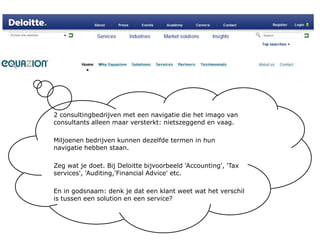 2 consultingbedrijven met een navigatie die het imago van consultants alleen maar versterkt: nietszeggend en vaag.Miljoenen bedrijven kunnen dezelfde termen in hun navigatie hebben staan.Zeg wat je doet. Bij Deloitte bijvoorbeeld 'Accounting', 'Tax services', 'Auditing,'Financial Advice' etc.En in godsnaam: denk je dat een klant weet wat het verschil is tussen een solution en een service? 