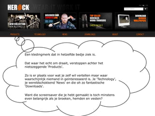 Een kledingmerk dat in hetzelfde bedje ziek is.Dat waar het echt om draait, verstoppen achter het nietszeggende 'Products'. Zo is er plaats voor wat je zelf wil vertellen maar waar waarschijnlijk niemand in geïnteresseerd is. Je 'Technology', je wereldschokkend 'News' en die oh zo fantastische 'Downloads'.Want die screensaver die je hebt gemaakt is toch minstens even belangrijk als je broeken, hemden en vesten?