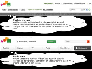 Mobistar vroegerVeel keuzes die vaak onduidelijk zijn. Wat is het verschil tussen 'mobistar aanbod' en 'online shop'. En wat staat er in 'uw gsm' dat niet in de klantenzone staat? En wat is info? En fun?Mobistar nuMinder keuzes die duidelijk maken wat Mobistar doet en inspelen op de toptaken. Befrijfsinfo en vacatures? Die staan ergans onderaan in een footer.