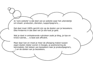 Je 'core website' is dat deel van je website waar het uiteindelijk om draait: producten, diensten, supportpagina's, …Dat deel moet 100% gericht zijn op de doelen van je bezoekers. Elke hindernis in dat deel van je site kost je geld.Wat je doet in omkaderende rubrieken zoals je blog, je tips en tricks-rubriek, … is best ook efficiënt. Maar daar kan en moet je meer de afweging maken tussen eigen doelen (beter scoren in Google, je positionering als kennisdeler, het lokken van bezoekers naar je productpagina's, …) en de doelen van je bezoekers.