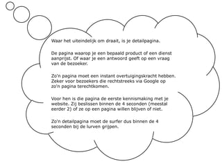 Waar het uiteindelijk om draait, is je detailpagina. De pagina waarop je een bepaald product of een dienst aanprijst. Of waar je een antwoord geeft op een vraag van de bezoeker.Zo'n pagina moet een instant overtuigingskracht hebben. Zeker voor bezoekers die rechtstreeks via Google op zo'n pagina terechtkomen.Voor hen is die pagina de eerste kennismaking met je website. Zij beslissen binnen de 4 seconden (meestal eerder 2) of ze op een pagina willen blijven of niet.Zo'n detailpagina moet de surfer dus binnen de 4 seconden bij de lurven grijpen.