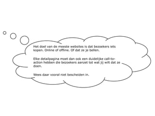 Het doel van de meeste websites is dat bezoekers iets kopen. Online of offline. Of dat ze je bellen.Elke detailpagina moet dan ook een duidelijke call-to-action hebben die bezoekers aanzet tot wat jij wilt dat ze doen.Wees daar vooral niet bescheiden in.
