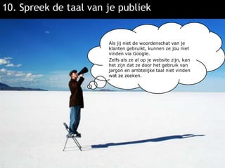 10. Spreek de taal van je publiekAls jij niet de woordenschat van je klanten gebruikt, kunnen ze jou niet vinden via Google.Zelfs als ze al op je website zijn, kan het zijn dat ze door het gebruik van jargon en ambtelijke taal niet vinden wat ze zoeken.