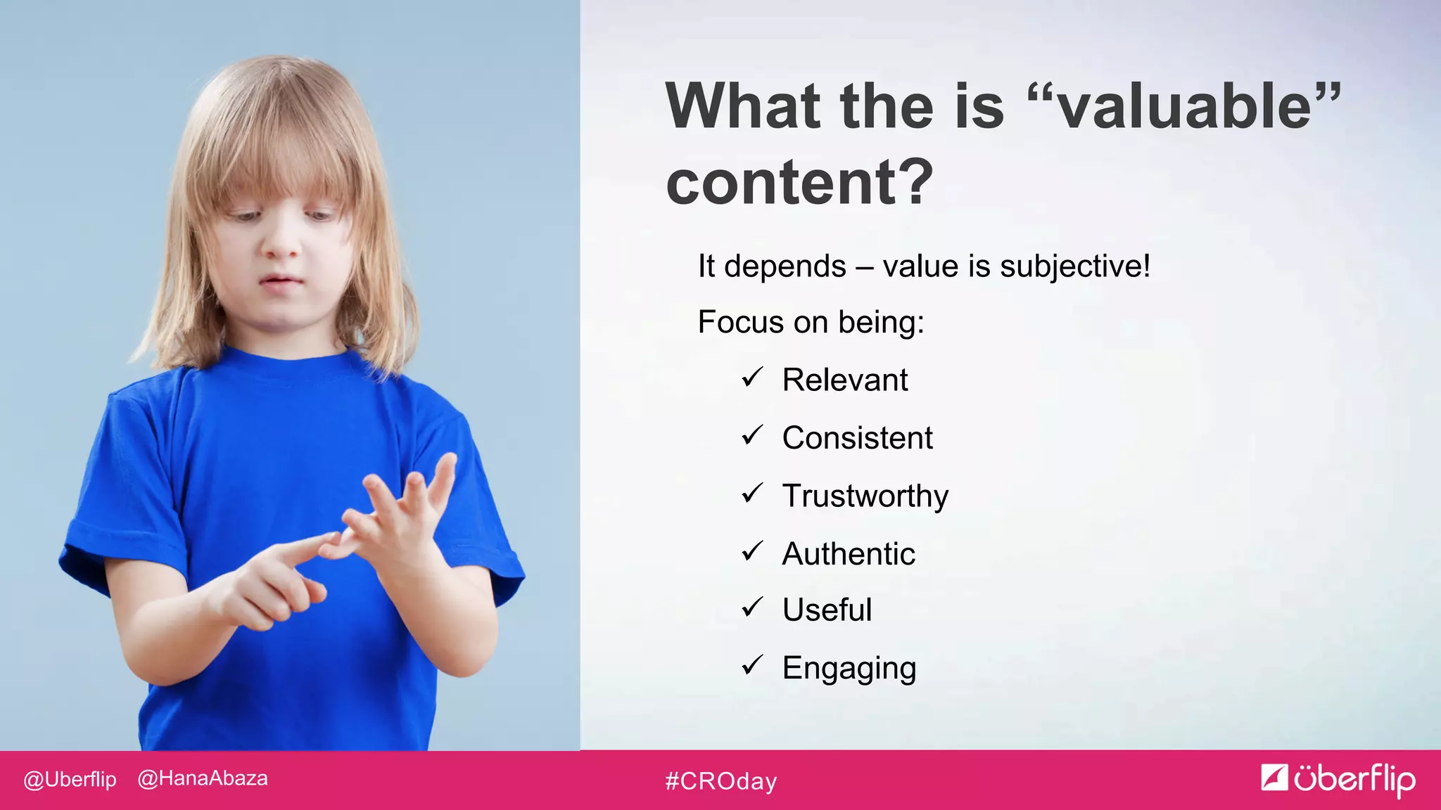 @Uberflip #CROday@HanaAbaza
It depends – value is subjective!
Focus on being:
 Relevant
 Consistent
 Trustworthy
 Authentic
 Useful
 Engaging
What the is “valuable”
content?
 