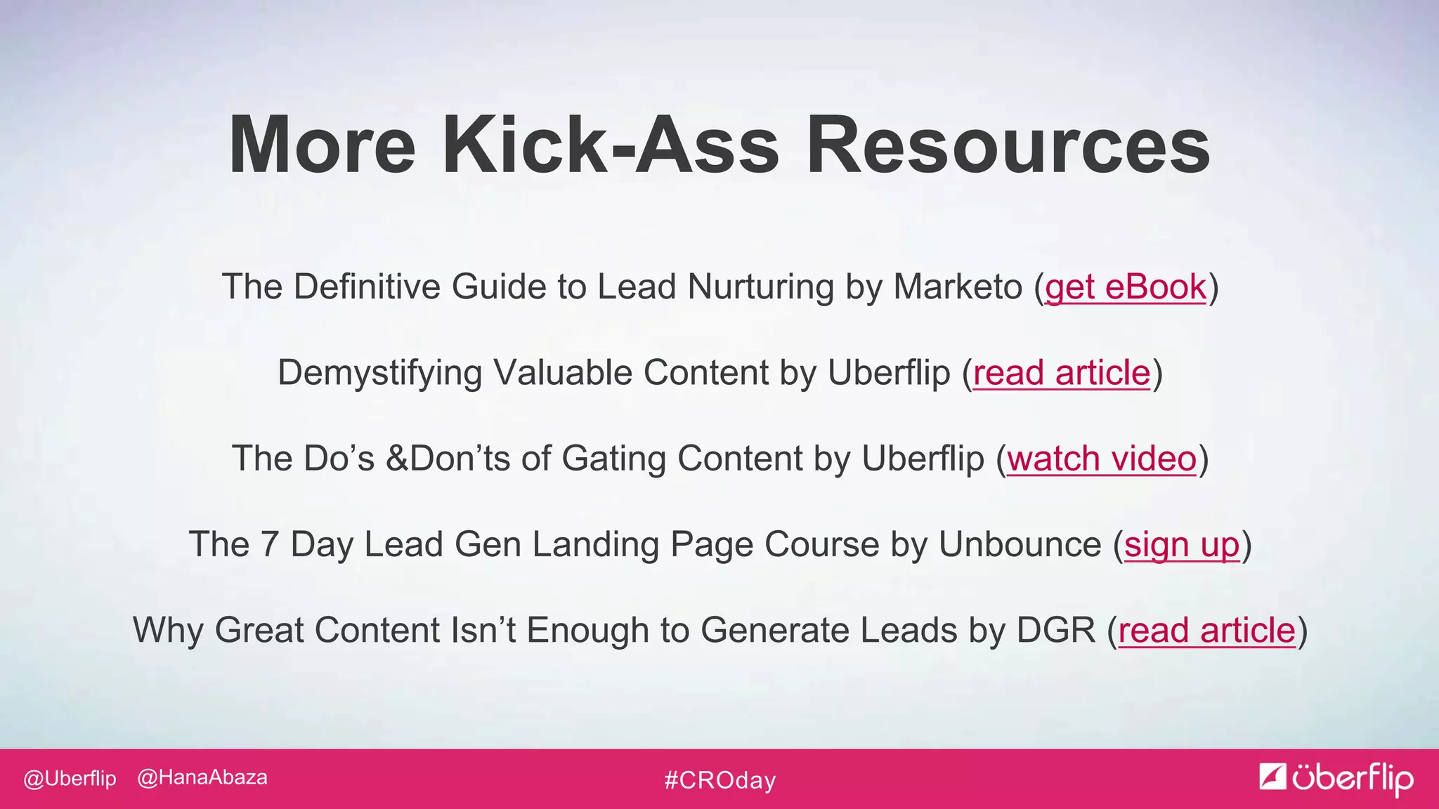 @Uberflip #CROday@HanaAbaza
The Definitive Guide to Lead Nurturing by Marketo (get eBook)
Demystifying Valuable Content by Uberflip (read article)
The Do’s &Don’ts of Gating Content by Uberflip (watch video)
The 7 Day Lead Gen Landing Page Course by Unbounce (sign up)
Why Great Content Isn’t Enough to Generate Leads by DGR (read article)
More Kick-Ass Resources
 