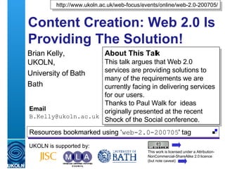 Content Creation: Web 2.0 Is Providing The Solution! Brian Kelly,  UKOLN, University of Bath Bath Email [email_address] UKOLN is supported by: http://www.ukoln.ac.uk/web-focus/events/online/web-2.0-200705/ About This Talk This talk argues that Web 2.0 services are providing solutions to many of the requirements we are currently facing in delivering services for our users. Thanks to Paul Walk for  ideas originally presented at the recent Shock of the Social conference. This work is licensed under a Attribution-NonCommercial-ShareAlike 2.0 licence (but note caveat) Resources bookmarked using ‘ web-2.0-200705 ' tag  