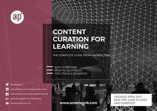1Content Curation For Learning
www.anderspink.com
www.anderspink.com
CONTENT
CURATION FOR
LEARNING
THE COMPLETE GUIDE FROM ANDERS PINK
WHY IT MATTERS
HOW TO DO IT RIGHT
TIPS, TOOLS & EXAMPLES
@anderspink
www.linkedin.com/company/anders-pink
www.facebook.com/anderspinkcommunity
www.plus.google.com/+Anderspink
team@anderspink.com
UPDATED APRIL 2017:
NEW TIPS, CASE STUDIES
AND EXAMPLES
 