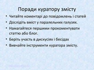 Поради куратору змісту
• Читайте коментарі до повідомлень і статей
• Дослідіть вміст у паралельних галузях.
• Намагайтеся першими прокоментувати
статтю або блог.
• Беріть участь в дискусіях і бесідах
• Вивчайте інструменти куратора змісту.
http://bit.ly/PygVlJ
 