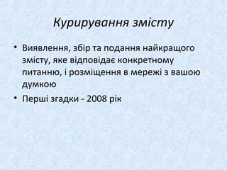Курирування змісту
• Виявлення, збір та подання найкращого
змісту, яке відповідає конкретному
питанню, і розміщення в мережі з вашою
думкою
• Перші згадки - 2008 рік
 