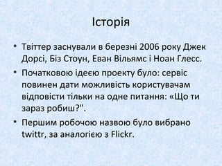 Історія
• Твіттер заснували в березні 2006 року Джек
Дорсі, Біз Стоун, Еван Вільямс і Ноан Глесс.
• Початковою ідеєю проекту було: сервіс
повинен дати можливість користувачам
відповісти тільки на одне питання: «Що ти
зараз робиш?".
• Першим робочою назвою було вибрано
twittr, за аналогією з Flickr.
 