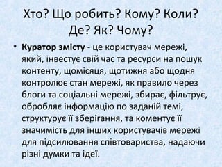 Хто? Що робить? Кому? Коли?
Де? Як? Чому?
• Куратор змісту - це користувач мережі,
який, інвестує свій час та ресурси на пошук
контенту, щомісяця, щотижня або щодня
контролює стан мережі, як правило через
блоги та соціальні мережі, збирає, фільтрує,
обробляє інформацію по заданій темі,
структурує її зберігання, та коментує її
значимість для інших користувачів мережі
для підсилювання співтовариства, надаючи
різні думки та ідеї.
 