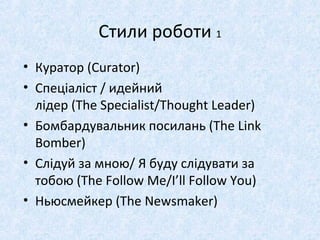 Стили роботи 1
• Куратор (Curator)
• Спеціаліст / идейний
лідер (The Specialist/Thought Leader)
• Бомбардувальник посилань (The Link
Bomber)
• Слідуй за мною/ Я буду слідувати за
тобою (The Follow Me/I’ll Follow You)
• Ньюсмейкер (The Newsmaker)
 