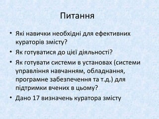 Питання
• Які навички необхідні для ефективних
кураторів змісту?
• Як готуватися до цієї діяльності?
• Як готувати системи в установах (системи
управління навчанням, обладнання,
програмне забезпечення та т.д.) для
підтримки вчених в цьому?
• Дано 17 визначень куратора змісту
 