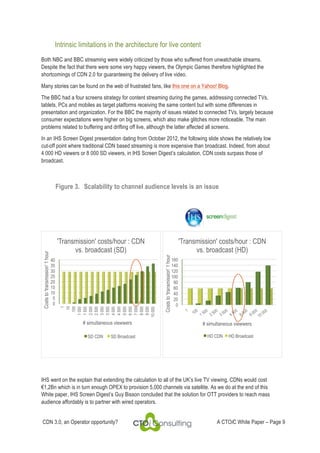 Intrinsic limitations in the architecture for live content
Both NBC and BBC streaming were widely criticized by those who suffered from unwatchable streams.
Despite the fact that there were some very happy viewers, the Olympic Games therefore highlighted the
shortcomings of CDN 2.0 for guaranteeing the delivery of live video.
Many stories can be found on the web of frustrated fans, like this one on a Yahoo! Blog.
The BBC had a four screens strategy for content streaming during the games, addressing connected TVs,
tablets, PCs and mobiles as target platforms receiving the same content but with some differences in
presentation and organization. For the BBC the majority of issues related to connected TVs, largely because
consumer expectations were higher on big screens, which also make glitches more noticeable. The main
problems related to buffering and drifting off live, although the latter affected all screens.
In an IHS Screen Digest presentation dating from October 2012, the following slide shows the relatively low
cut-off point where traditional CDN based streaming is more expensive than broadcast. Indeed, from about
4 000 HD viewers or 8 000 SD viewers, in IHS Screen Digest’s calculation, CDN costs surpass those of
broadcast.

40
35
30
25
20
15
10
5
0

# simultaneous viewwers
SD CDN

SD Broadcast

'Transmission' costs/hour : CDN
vs. broadcast (HD)
Costs to 'transmission' 1 hour

'Transmission' costs/hour : CDN
vs. broadcast (SD)

1
10
100
1 000
1 500
2 000
2 500
3 000
3 500
4 000
4 500
5 000
6 000
7 000
8 000
9 000
10 000

Costs to 'transmission' 1 hour

Figure 3. Scalability to channel audience levels is an issue

160
140
120
100
80
60
40
20
0

# simultaneous viewwers
HD CDN

HD Broadcast

IHS went on the explain that extending the calculation to all of the UK’s live TV viewing, CDNs would cost
!1,2Bn which is in turn enough OPEX to provision 5,000 channels via satellite. As we do at the end of this
White paper, IHS Screen Digest’s Guy Bisson concluded that the solution for OTT providers to reach mass
audience affordably is to partner with wired operators.
CDN 3.0, an Operator opportunity?

A CTOiC White Paper – Page 9

 